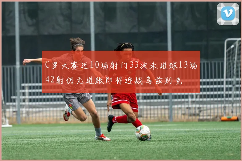 C罗大赛近10场射门33次未进球13场42射仍无进账即将迎战乌兹别克