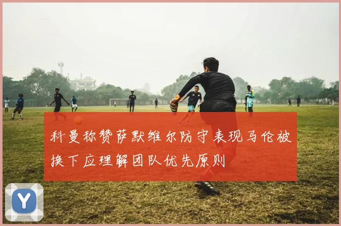 科曼称赞萨默维尔防守表现马伦被换下应理解团队优先原则