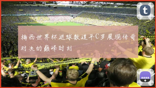 梅西世界杯进球数追平C罗展现传奇对决的巅峰时刻