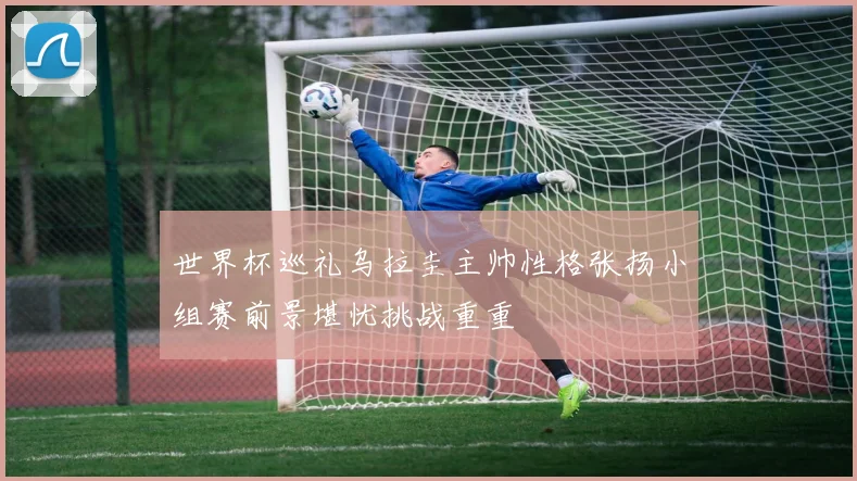 世界杯巡礼乌拉圭主帅性格张扬小组赛前景堪忧挑战重重