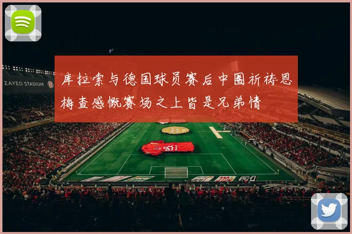 库拉索与德国球员赛后中圈祈祷恩梅查感慨赛场之上皆是兄弟情