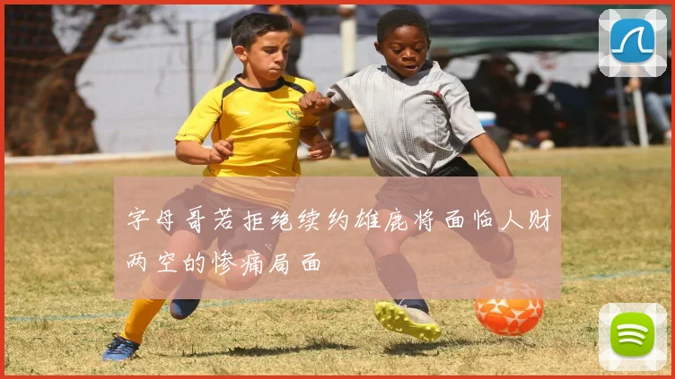 字母哥若拒绝续约雄鹿将面临人财两空的惨痛局面