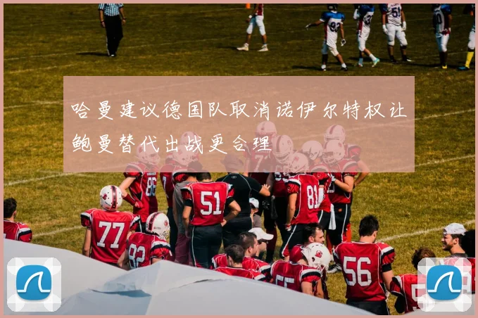 哈曼建议德国队取消诺伊尔特权让鲍曼替代出战更合理