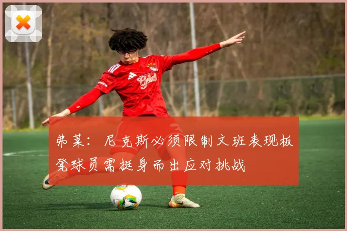 弗莱：尼克斯必须限制文班表现板凳球员需挺身而出应对挑战