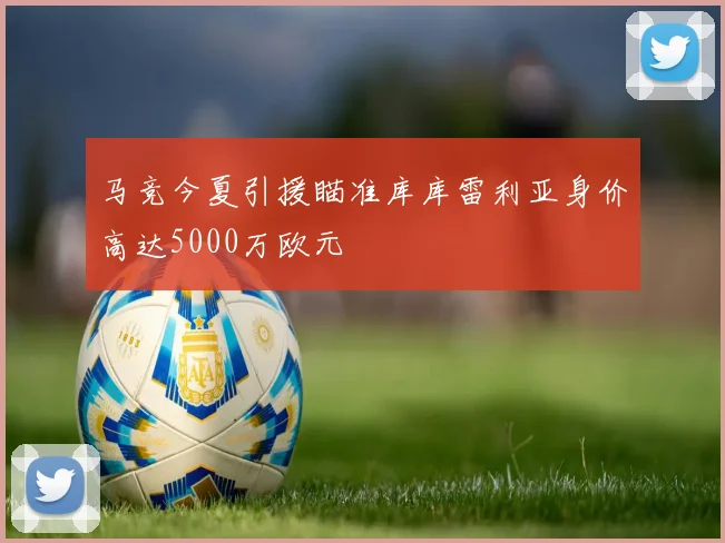 马竞今夏引援瞄准库库雷利亚身价高达5000万欧元