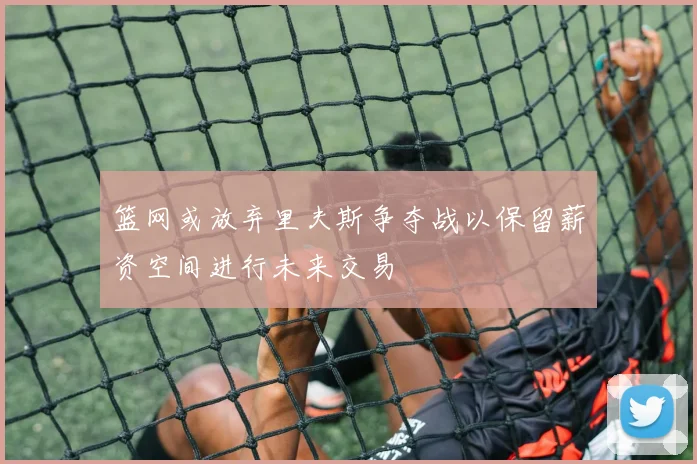 篮网或放弃里夫斯争夺战以保留薪资空间进行未来交易