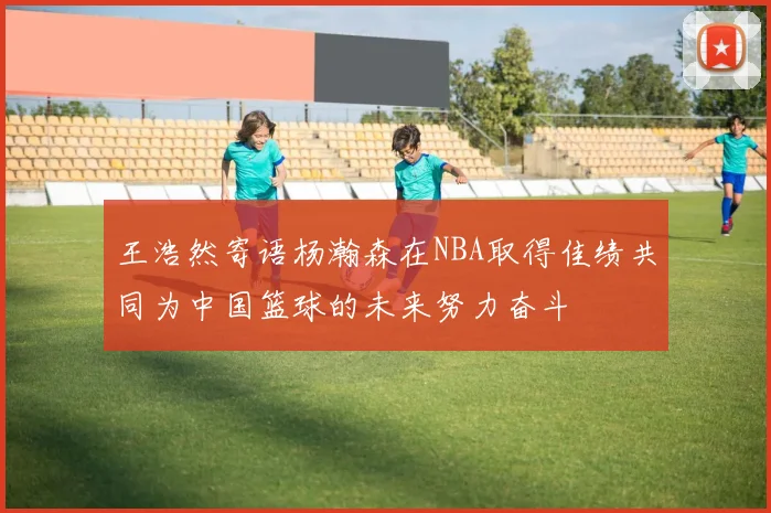 王浩然寄语杨瀚森在NBA取得佳绩共同为中国篮球的未来努力奋斗