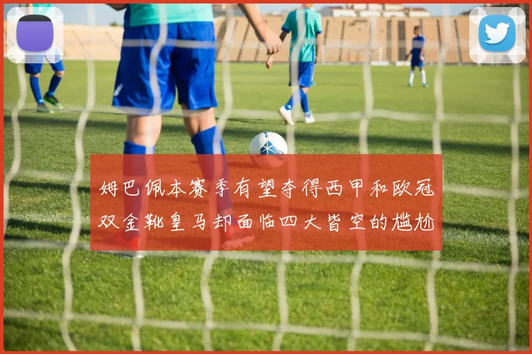 姆巴佩本赛季有望夺得西甲和欧冠双金靴皇马却面临四大皆空的尴尬局面