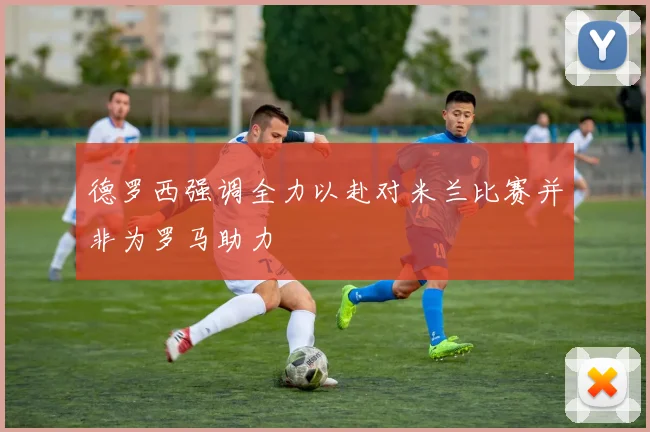 德罗西强调全力以赴对米兰比赛并非为罗马助力