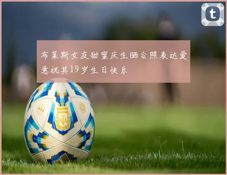 布莱斯女友甜蜜庆生晒合照表达爱意祝其19岁生日快乐